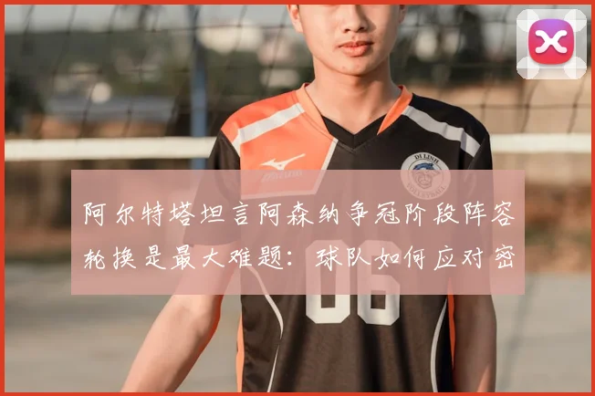 阿尔特塔坦言阿森纳争冠阶段阵容轮换是最大难题：球队如何应对密集赛程与舆论压力（2026赛季深度分析）