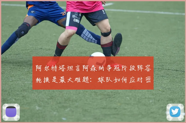 阿尔特塔坦言阿森纳争冠阶段阵容轮换是最大难题：球队如何应对密集赛程与舆论压力（2026赛季深度分析）