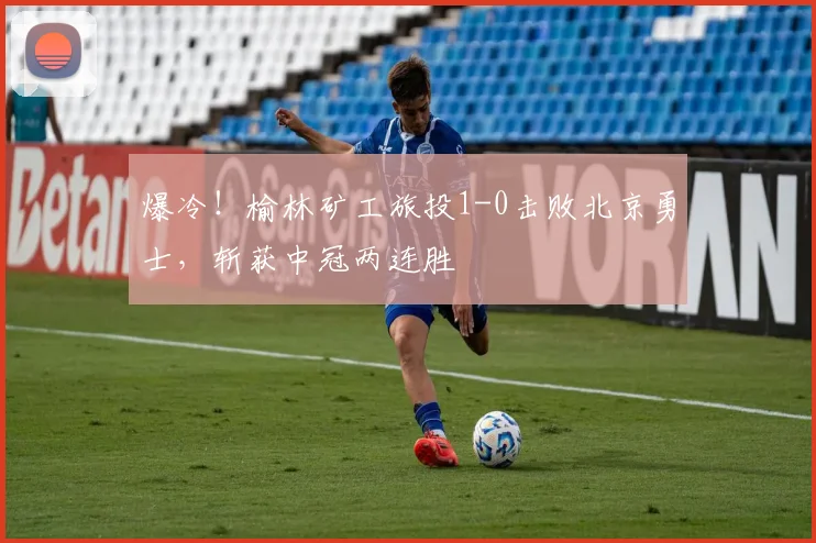 爆冷！榆林矿工旅投1-0击败北京勇士，斩获中冠两连胜