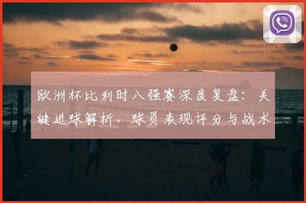 欧洲杯比利时八强赛深度复盘：关键进球解析、球员表现评分与战术走向分析