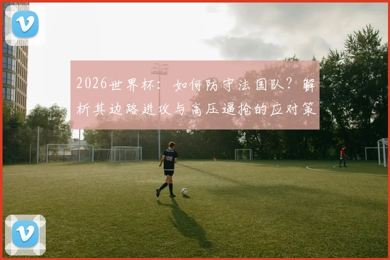 2026世界杯：如何防守法国队？解析其边路进攻与高压逼抢的应对策略