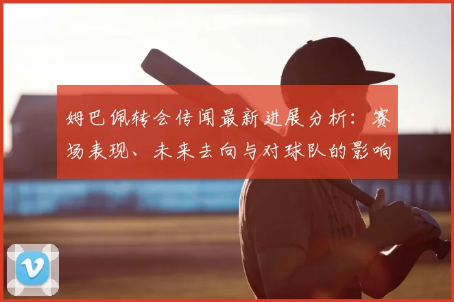 姆巴佩转会传闻最新进展分析：赛场表现、未来去向与对球队的影响解读